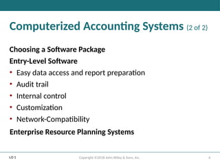 6
Copyright ©2018 John Wiley & Sons, Inc.
Computerized Accounting Systems (2 of 2)
Choosing a Software Package
Entry-Level Software
• Easy data access and report preparation
• Audit trail
• Internal control
• Customization
• Network-Compatibility
Enterprise Resource Planning Systems
LO 1
 