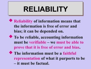 RELIABILITY
 Reliability of information means that
the information is free of error and
bias; it can be depended on.
 To be reliable, accounting information
must be verifiable – we must be able to
prove that it is free of error and bias.
 The information must be a faithful
representation of what it purports to be
– it must be factual.
 