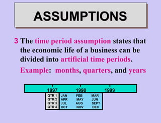 3 The time period assumption states that
the economic life of a business can be
divided into artificial time periods.
Example: months, quarters, and years
ASSUMPTIONS
QTR 1
QTR 2
QTR 3
QTR 4
1997 1998 1999
JAN FEB MAR
APR MAY JUN
JUL AUG SEPT
OCT NOV DEC
 