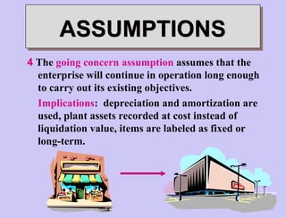 4 The going concern assumption assumes that the
enterprise will continue in operation long enough
to carry out its existing objectives.
Implications: depreciation and amortization are
used, plant assets recorded at cost instead of
liquidation value, items are labeled as fixed or
long-term.
ASSUMPTIONS
 
