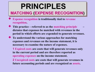  Expense recognition is traditionally tied to revenue
recognition.
 This practice – referred to as the matching principle –
dictates that expenses be matched with revenues in the
period in which efforts are expended to generate revenues.
 To understand the various approaches for matching
expenses and revenues on the income statement, it is
necessary to examine the nature of expenses.
1 Expired costs are costs that will generate revenues only
in the current period and are therefore reported as
operating expenses on the income statement.
2 Unexpired costs are costs that will generate revenues in
future accounting periods and are recognized as assets.
PRINCIPLES
MATCHING (EXPENSE RECOGNITION)
 
