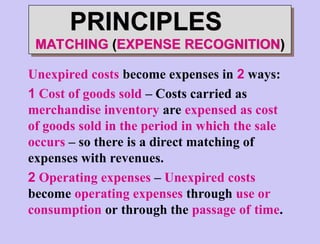 Unexpired costs become expenses in 2 ways:
1 Cost of goods sold – Costs carried as
merchandise inventory are expensed as cost
of goods sold in the period in which the sale
occurs – so there is a direct matching of
expenses with revenues.
2 Operating expenses – Unexpired costs
become operating expenses through use or
consumption or through the passage of time.
PRINCIPLES
MATCHING (EXPENSE RECOGNITION)
 