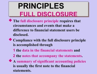 PRINCIPLES
FULL DISCLOSURE
 The full disclosure principle requires that
circumstances and events that make a
difference to financial statement users be
disclosed.
 Compliance with the full disclosure principle
is accomplished through
1 the data in the financial statements and
2 the notes that accompany the statements.
 A summary of significant accounting policies
is usually the first note to the financial
statements.
 