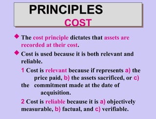 PRINCIPLES
COST
 The cost principle dictates that assets are
recorded at their cost.
 Cost is used because it is both relevant and
reliable.
1 Cost is relevant because if represents a) the
price paid, b) the assets sacrificed, or c)
the commitment made at the date of
acquisition.
2 Cost is reliable because it is a) objectively
measurable, b) factual, and c) verifiable.
 