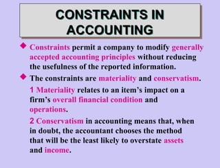 CONSTRAINTS IN
ACCOUNTING
 Constraints permit a company to modify generally
accepted accounting principles without reducing
the usefulness of the reported information.
 The constraints are materiality and conservatism.
1 Materiality relates to an item’s impact on a
firm’s overall financial condition and
operations.
2 Conservatism in accounting means that, when
in doubt, the accountant chooses the method
that will be the least likely to overstate assets
and income.
 