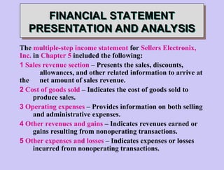 FINANCIAL STATEMENT
PRESENTATION AND ANALYSIS
The multiple-step income statement for Sellers Electronix,
Inc. in Chapter 5 included the following:
1 Sales revenue section – Presents the sales, discounts,
allowances, and other related information to arrive at
the net amount of sales revenue.
2 Cost of goods sold – Indicates the cost of goods sold to
produce sales.
3 Operating expenses – Provides information on both selling
and administrative expenses.
4 Other revenues and gains – Indicates revenues earned or
gains resulting from nonoperating transactions.
5 Other expenses and losses – Indicates expenses or losses
incurred from nonoperating transactions.
 
