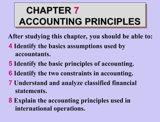 4 Identify the basics assumptions used by
accountants.
5 Identify the basic principles of accounting.
6 Identify the two constraints in accounting.
7 Understand and analyze classified financial
statements.
8 Explain the accounting principles used in
international operations.
After studying this chapter, you should be able to:
CHAPTER 7
ACCOUNTING PRINCIPLES
 
