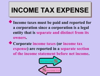Income taxes must be paid and reported for
a corporation since a corporation is a legal
entity that is separate and distinct from its
owners.
Corporate income taxes (or income tax
expense) are reported in a separate section
of the income statement before net income.
NET INCOME
INCOME TAX
INCOME TAX EXPENSE
 