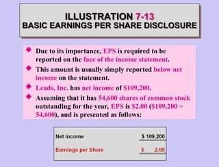 ILLUSTRATION 7-13
BASIC EARNINGS PER SHARE DISCLOSURE
 Due to its importance, EPS is required to be
reported on the face of the income statement.
 This amount is usually simply reported below net
income on the statement.
 Leads, Inc. has net income of $109,200.
 Assuming that it has 54,600 shares of common stock
outstanding for the year, EPS is $2.00 ($109,200 ÷
54,600), and is presented as follows:
 