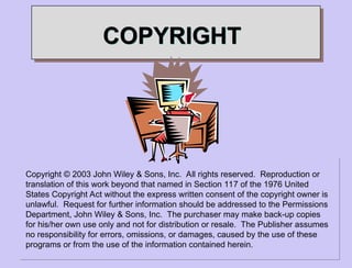 COPYRIGHT
Copyright © 2003 John Wiley & Sons, Inc. All rights reserved. Reproduction or
translation of this work beyond that named in Section 117 of the 1976 United
States Copyright Act without the express written consent of the copyright owner is
unlawful. Request for further information should be addressed to the Permissions
Department, John Wiley & Sons, Inc. The purchaser may make back-up copies
for his/her own use only and not for distribution or resale. The Publisher assumes
no responsibility for errors, omissions, or damages, caused by the use of these
programs or from the use of the information contained herein.
 