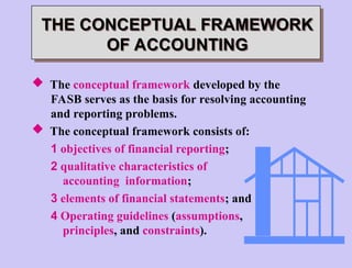  The conceptual framework developed by the
FASB serves as the basis for resolving accounting
and reporting problems.
 The conceptual framework consists of:
1 objectives of financial reporting;
2 qualitative characteristics of
accounting information;
3 elements of financial statements; and
4 Operating guidelines (assumptions,
principles, and constraints).
THE CONCEPTUAL FRAMEWORK
OF ACCOUNTING
 