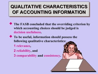  The FASB concluded that the overriding criterion by
which accounting choices should be judged is
decision usefulness.
 To be useful, information should possess the
following qualitative characteristics:
1 relevance,
2 reliability, and
3 comparability and consistency.
QUALITATIVE CHARACTERISTICS
OF ACCOUNTING INFORMATION
 