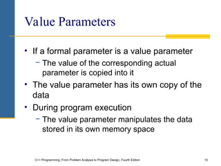 C++ Programming: From Problem Analysis to Program Design, Fourth Edition 10
Value Parameters
• If a formal parameter is a value parameter
− The value of the corresponding actual
parameter is copied into it
• The value parameter has its own copy of the
data
• During program execution
− The value parameter manipulates the data
stored in its own memory space
 