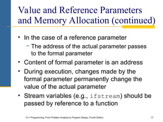 C++ Programming: From Problem Analysis to Program Design, Fourth Edition 17
Value and Reference Parameters
and Memory Allocation (continued)
• In the case of a reference parameter
− The address of the actual parameter passes
to the formal parameter
• Content of formal parameter is an address
• During execution, changes made by the
formal parameter permanently change the
value of the actual parameter
• Stream variables (e.g., ifstream) should be
passed by reference to a function
 