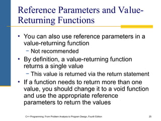 C++ Programming: From Problem Analysis to Program Design, Fourth Edition 25
Reference Parameters and Value-
Returning Functions
• You can also use reference parameters in a
value-returning function
− Not recommended
• By definition, a value-returning function
returns a single value
− This value is returned via the return statement
• If a function needs to return more than one
value, you should change it to a void function
and use the appropriate reference
parameters to return the values
 