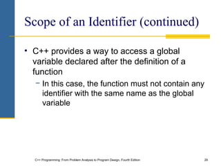 C++ Programming: From Problem Analysis to Program Design, Fourth Edition 29
Scope of an Identifier (continued)
• C++ provides a way to access a global
variable declared after the definition of a
function
− In this case, the function must not contain any
identifier with the same name as the global
variable
 