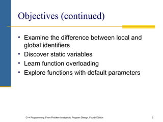 C++ Programming: From Problem Analysis to Program Design, Fourth Edition 3
Objectives (continued)
• Examine the difference between local and
global identifiers
• Discover static variables
• Learn function overloading
• Explore functions with default parameters
 