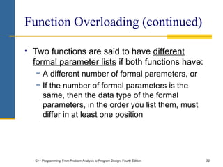 C++ Programming: From Problem Analysis to Program Design, Fourth Edition 32
Function Overloading (continued)
• Two functions are said to have different
formal parameter lists if both functions have:
− A different number of formal parameters, or
− If the number of formal parameters is the
same, then the data type of the formal
parameters, in the order you list them, must
differ in at least one position
 