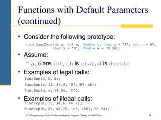 C++ Programming: From Problem Analysis to Program Design, Fourth Edition 38
Functions with Default Parameters
(continued)
• Consider the following prototype:
• Assume:
− a, b are int, ch is char, d is double
• Examples of legal calls:
• Examples of illegal calls:
 