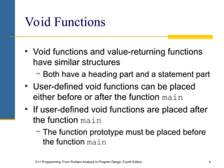 C++ Programming: From Problem Analysis to Program Design, Fourth Edition 4
Void Functions
• Void functions and value-returning functions
have similar structures
− Both have a heading part and a statement part
• User-defined void functions can be placed
either before or after the function main
• If user-defined void functions are placed after
the function main
− The function prototype must be placed before
the function main
 