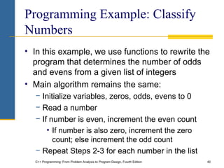 C++ Programming: From Problem Analysis to Program Design, Fourth Edition 40
Programming Example: Classify
Numbers
• In this example, we use functions to rewrite the
program that determines the number of odds
and evens from a given list of integers
• Main algorithm remains the same:
− Initialize variables, zeros, odds, evens to 0
− Read a number
− If number is even, increment the even count
• If number is also zero, increment the zero
count; else increment the odd count
− Repeat Steps 2-3 for each number in the list
 