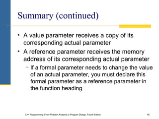 C++ Programming: From Problem Analysis to Program Design, Fourth Edition 46
Summary (continued)
• A value parameter receives a copy of its
corresponding actual parameter
• A reference parameter receives the memory
address of its corresponding actual parameter
− If a formal parameter needs to change the value
of an actual parameter, you must declare this
formal parameter as a reference parameter in
the function heading
 