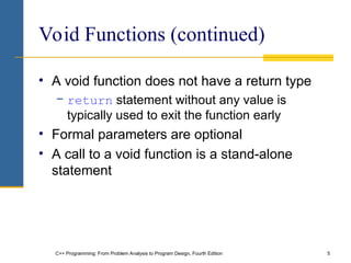 C++ Programming: From Problem Analysis to Program Design, Fourth Edition 5
Void Functions (continued)
• A void function does not have a return type
− return statement without any value is
typically used to exit the function early
• Formal parameters are optional
• A call to a void function is a stand-alone
statement
 