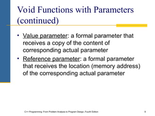 C++ Programming: From Problem Analysis to Program Design, Fourth Edition 9
Void Functions with Parameters
(continued)
• Value parameter: a formal parameter that
receives a copy of the content of
corresponding actual parameter
• Reference parameter: a formal parameter
that receives the location (memory address)
of the corresponding actual parameter
 