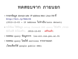 ทดสอบจาก ภายนอก
●   กรอกข้อมูล domain และ IP address ของ Linux VM ที่
    http://bit.ly/Ubki56 
    (2012­12­03 – IP Address ไม่จำาเป็ น/auto detect)

●   รอให้ผม ใช้ข้อมูล setup forward DNS query ให้เสร็จ (ระบบ
    อัตโนมัติ ยังไม่เสร็จ) (2012­12­03 – เสร็จแล้ว)

●   ทดสอบ query ข้อมูลจาก     lsa­svr.coe.psu.ac.th

●   ทดสอบ query โดยใช้ services จากภายนอก

    (โดยเลือกใช้ google public DNS)
 