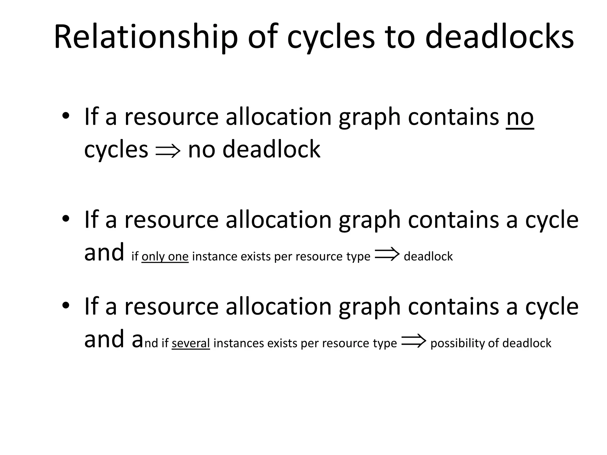 Relationship of cycles to deadlocks
• If a resource allocation graph contains no
cycles  no deadlock
• If a resource allocation graph contains a cycle
and if only one instance exists per resource type deadlock
• If a resource allocation graph contains a cycle
and and if several instances exists per resource type possibility of deadlock
 