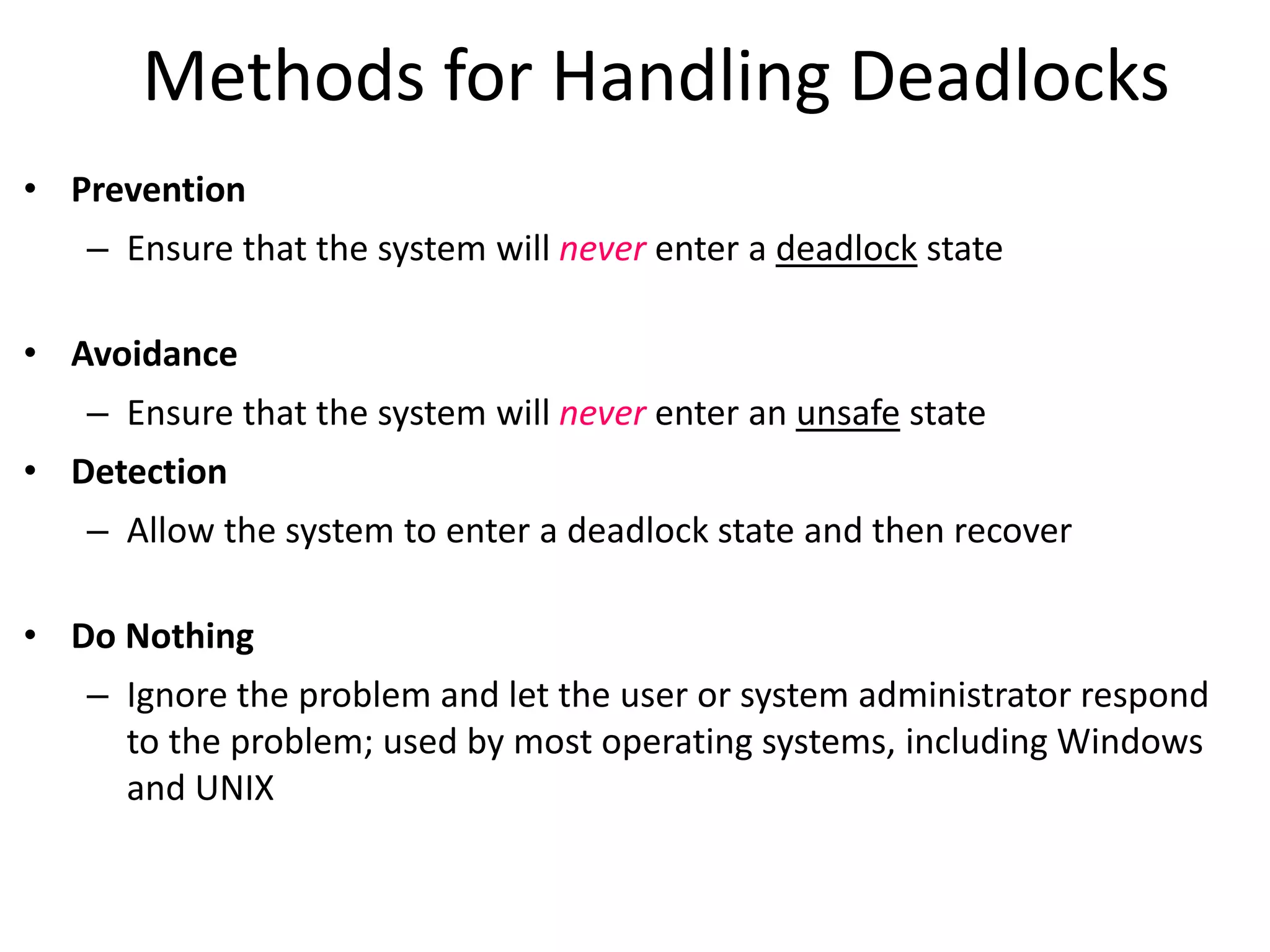 Methods for Handling Deadlocks
• Prevention
– Ensure that the system will never enter a deadlock state
• Avoidance
– Ensure that the system will never enter an unsafe state
• Detection
– Allow the system to enter a deadlock state and then recover
• Do Nothing
– Ignore the problem and let the user or system administrator respond
to the problem; used by most operating systems, including Windows
and UNIX
 