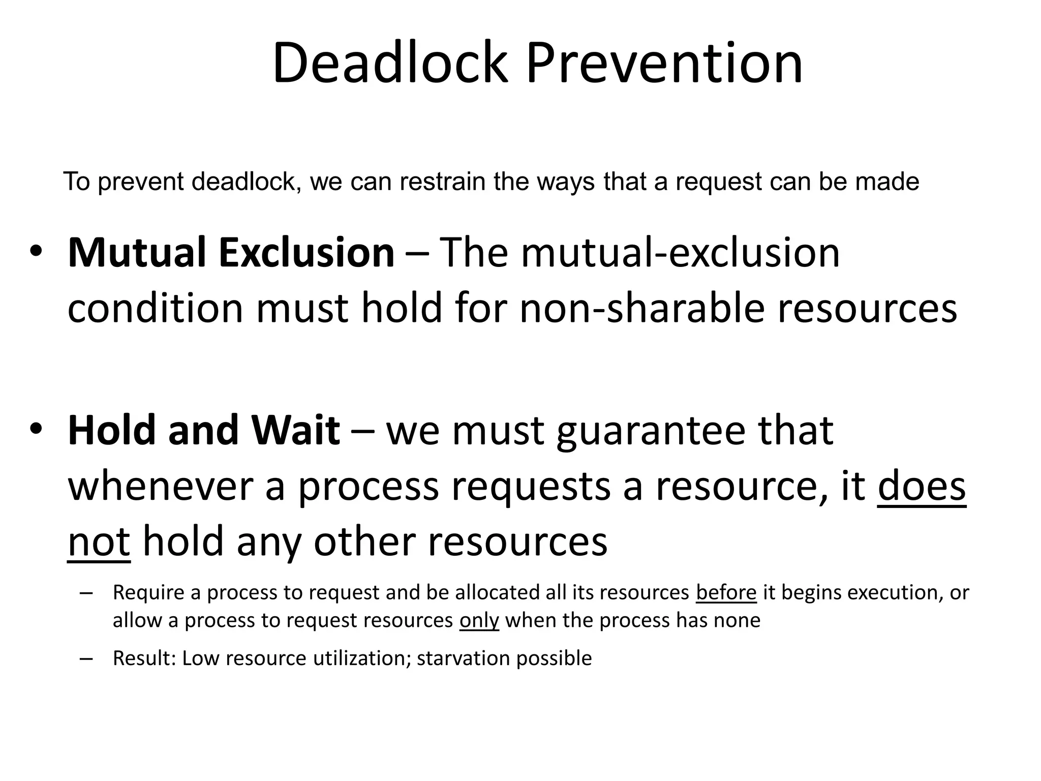 Deadlock Prevention
• Mutual Exclusion – The mutual-exclusion
condition must hold for non-sharable resources
• Hold and Wait – we must guarantee that
whenever a process requests a resource, it does
not hold any other resources
– Require a process to request and be allocated all its resources before it begins execution, or
allow a process to request resources only when the process has none
– Result: Low resource utilization; starvation possible
To prevent deadlock, we can restrain the ways that a request can be made
 