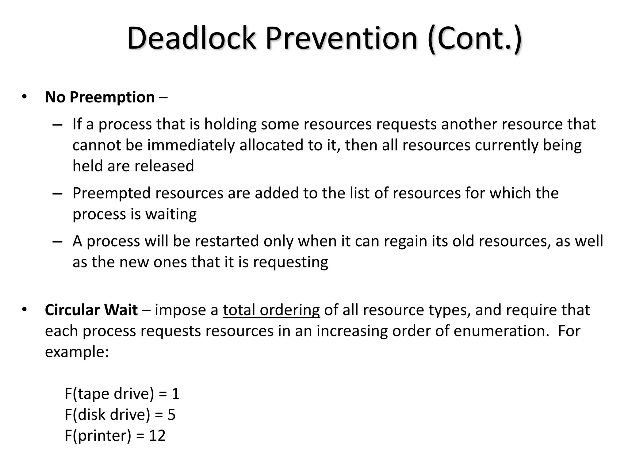 Deadlock Prevention (Cont.)
• No Preemption –
– If a process that is holding some resources requests another resource that
cannot be immediately allocated to it, then all resources currently being
held are released
– Preempted resources are added to the list of resources for which the
process is waiting
– A process will be restarted only when it can regain its old resources, as well
as the new ones that it is requesting
• Circular Wait – impose a total ordering of all resource types, and require that
each process requests resources in an increasing order of enumeration. For
example:
F(tape drive) = 1
F(disk drive) = 5
F(printer) = 12
 