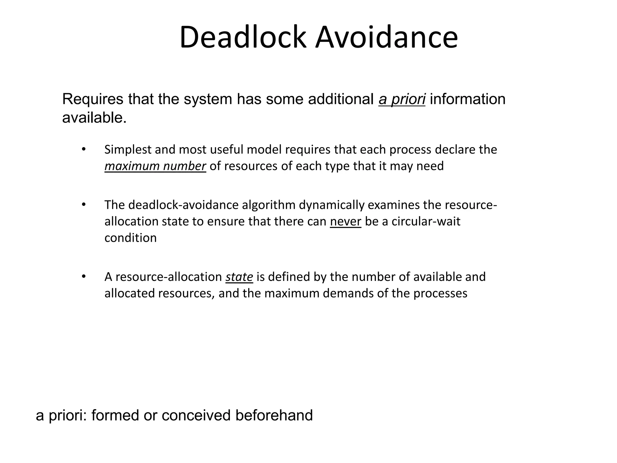 Deadlock Avoidance
• Simplest and most useful model requires that each process declare the
maximum number of resources of each type that it may need
• The deadlock-avoidance algorithm dynamically examines the resource-
allocation state to ensure that there can never be a circular-wait
condition
• A resource-allocation state is defined by the number of available and
allocated resources, and the maximum demands of the processes
Requires that the system has some additional a priori information
available.
a priori: formed or conceived beforehand
 