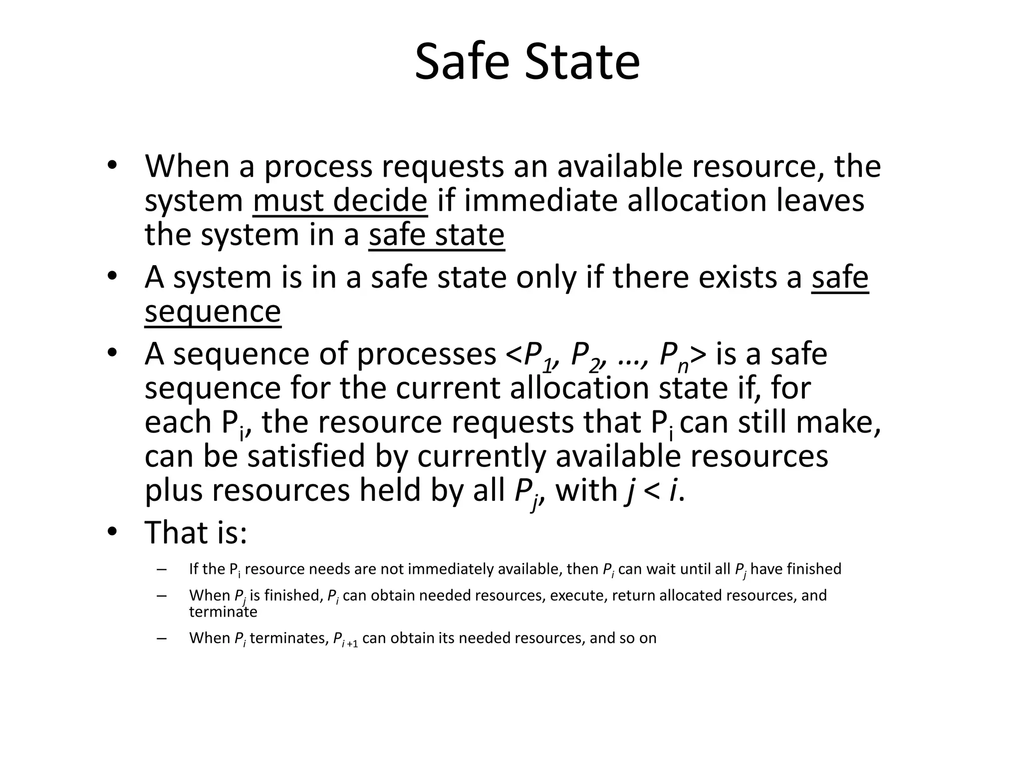 Safe State
• When a process requests an available resource, the
system must decide if immediate allocation leaves
the system in a safe state
• A system is in a safe state only if there exists a safe
sequence
• A sequence of processes <P1, P2, …, Pn> is a safe
sequence for the current allocation state if, for
each Pi, the resource requests that Pi can still make,
can be satisfied by currently available resources
plus resources held by all Pj, with j < i.
• That is:
– If the Pi resource needs are not immediately available, then Pi can wait until all Pj have finished
– When Pj is finished, Pi can obtain needed resources, execute, return allocated resources, and
terminate
– When Pi terminates, Pi +1 can obtain its needed resources, and so on
 