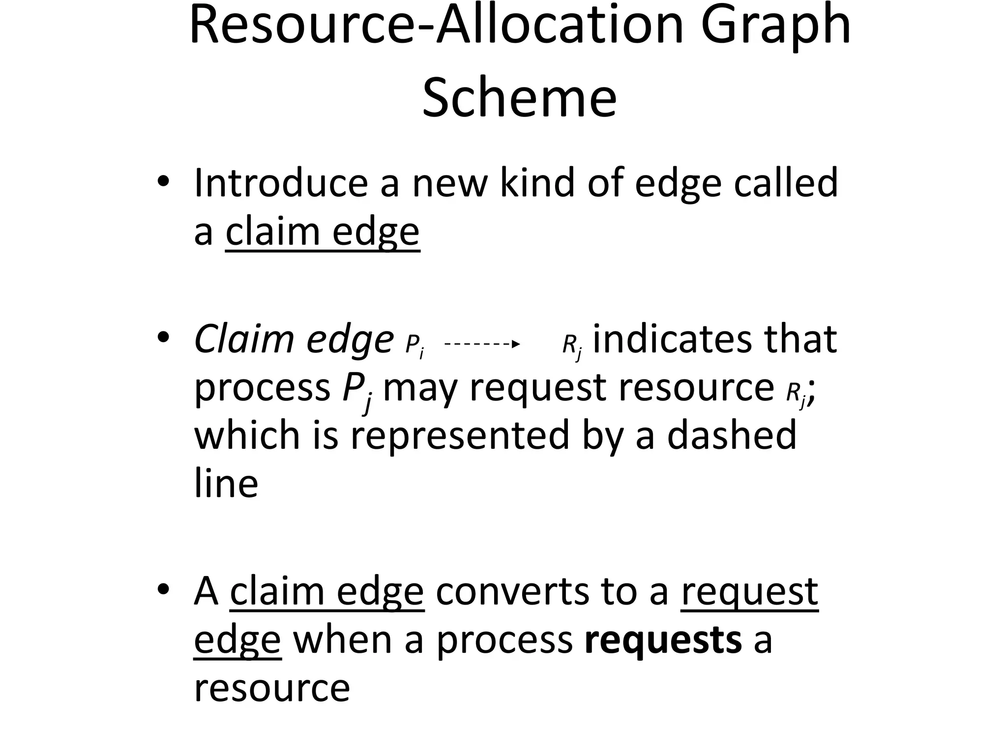 Resource-Allocation Graph
Scheme
• Introduce a new kind of edge called
a claim edge
• Claim edge Pi Rj indicates that
process Pj may request resource Rj;
which is represented by a dashed
line
• A claim edge converts to a request
edge when a process requests a
resource
 