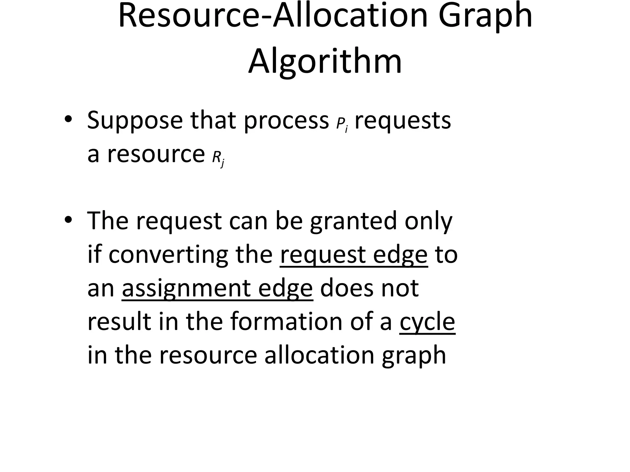 Resource-Allocation Graph
Algorithm
• Suppose that process Pi requests
a resource Rj
• The request can be granted only
if converting the request edge to
an assignment edge does not
result in the formation of a cycle
in the resource allocation graph
 