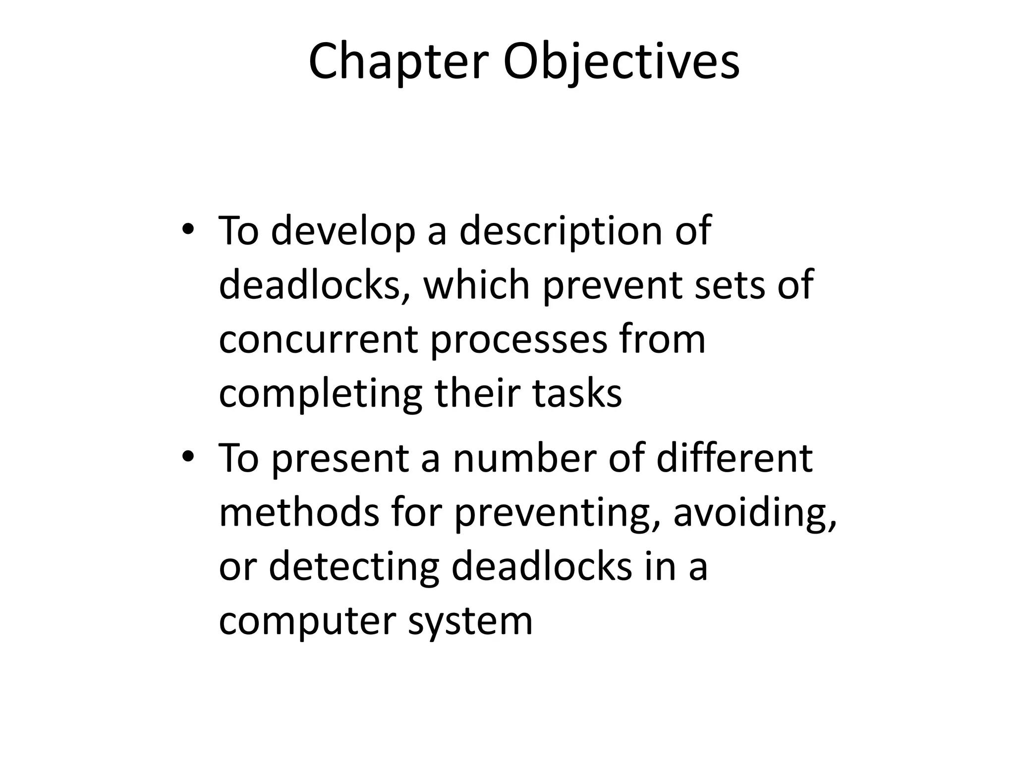 Chapter Objectives
• To develop a description of
deadlocks, which prevent sets of
concurrent processes from
completing their tasks
• To present a number of different
methods for preventing, avoiding,
or detecting deadlocks in a
computer system
 