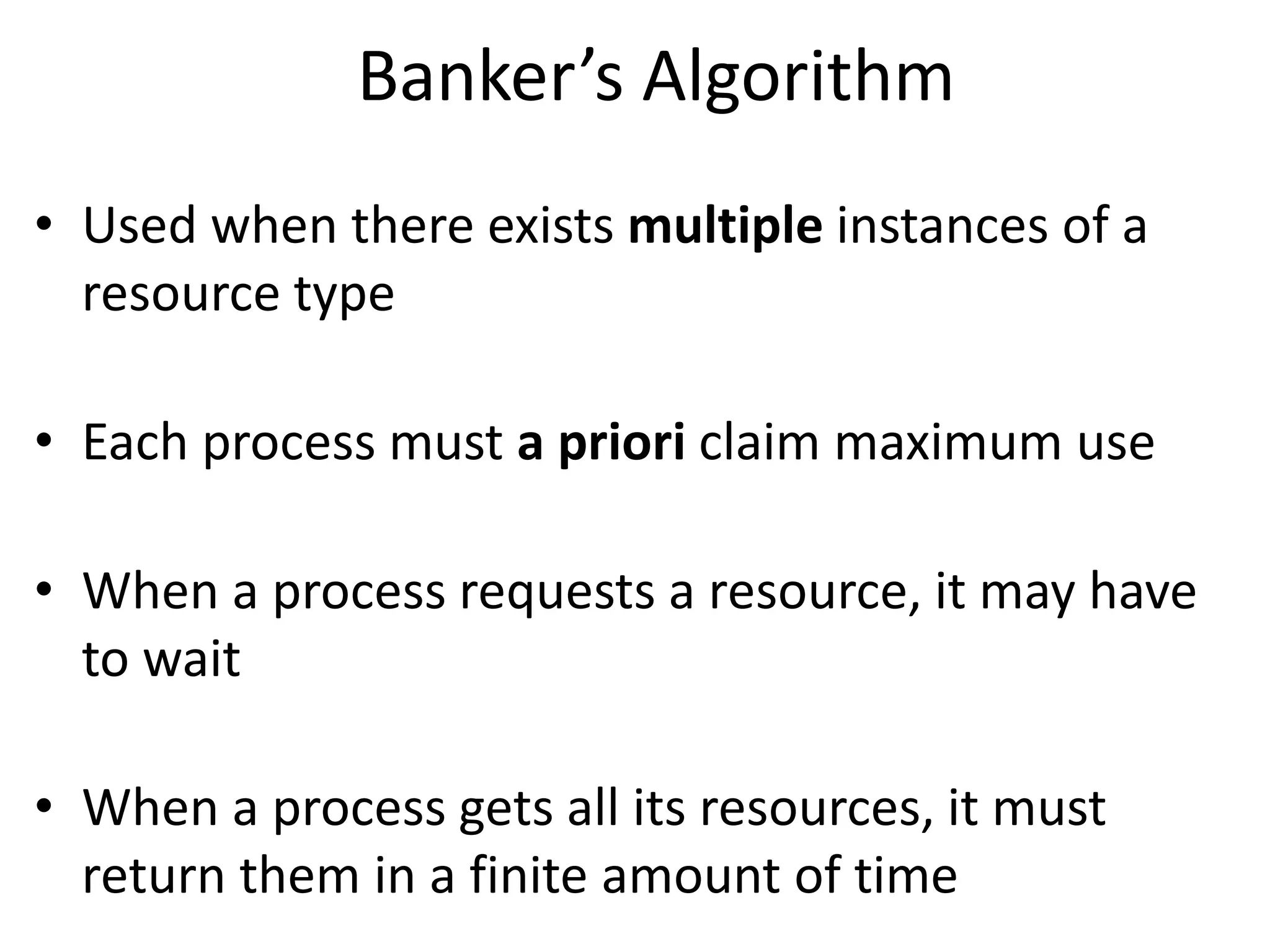 Banker’s Algorithm
• Used when there exists multiple instances of a
resource type
• Each process must a priori claim maximum use
• When a process requests a resource, it may have
to wait
• When a process gets all its resources, it must
return them in a finite amount of time
 
