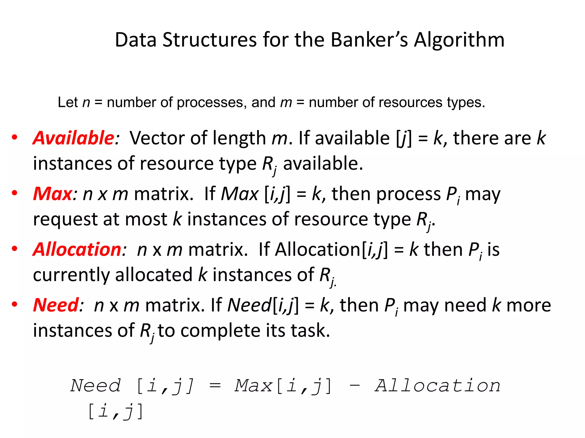 Data Structures for the Banker’s Algorithm
• Available: Vector of length m. If available [j] = k, there are k
instances of resource type Rj available.
• Max: n x m matrix. If Max [i,j] = k, then process Pi may
request at most k instances of resource type Rj.
• Allocation: n x m matrix. If Allocation[i,j] = k then Pi is
currently allocated k instances of Rj.
• Need: n x m matrix. If Need[i,j] = k, then Pi may need k more
instances of Rj to complete its task.
Need [i,j] = Max[i,j] – Allocation
[i,j]
Let n = number of processes, and m = number of resources types.
 