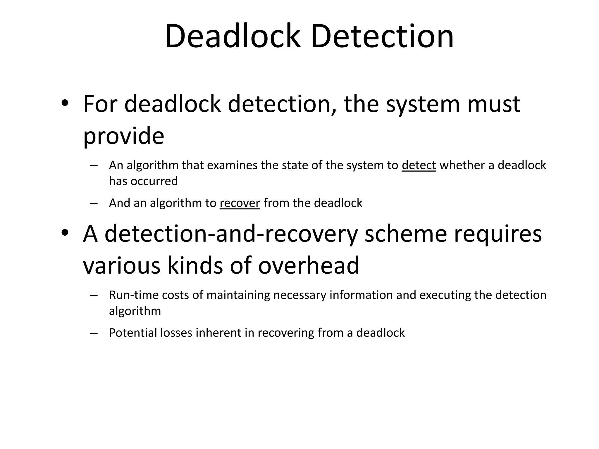 Deadlock Detection
• For deadlock detection, the system must
provide
– An algorithm that examines the state of the system to detect whether a deadlock
has occurred
– And an algorithm to recover from the deadlock
• A detection-and-recovery scheme requires
various kinds of overhead
– Run-time costs of maintaining necessary information and executing the detection
algorithm
– Potential losses inherent in recovering from a deadlock
 