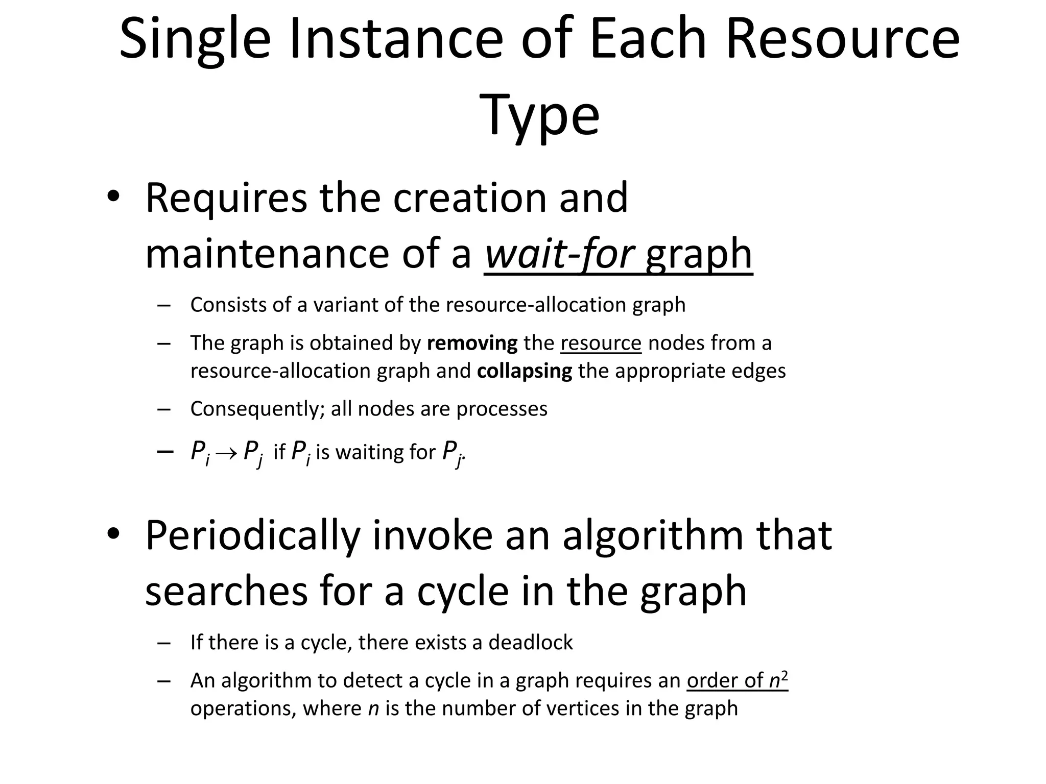 Single Instance of Each Resource
Type
• Requires the creation and
maintenance of a wait-for graph
– Consists of a variant of the resource-allocation graph
– The graph is obtained by removing the resource nodes from a
resource-allocation graph and collapsing the appropriate edges
– Consequently; all nodes are processes
– Pi  Pj if Pi is waiting for Pj.
• Periodically invoke an algorithm that
searches for a cycle in the graph
– If there is a cycle, there exists a deadlock
– An algorithm to detect a cycle in a graph requires an order of n2
operations, where n is the number of vertices in the graph
 