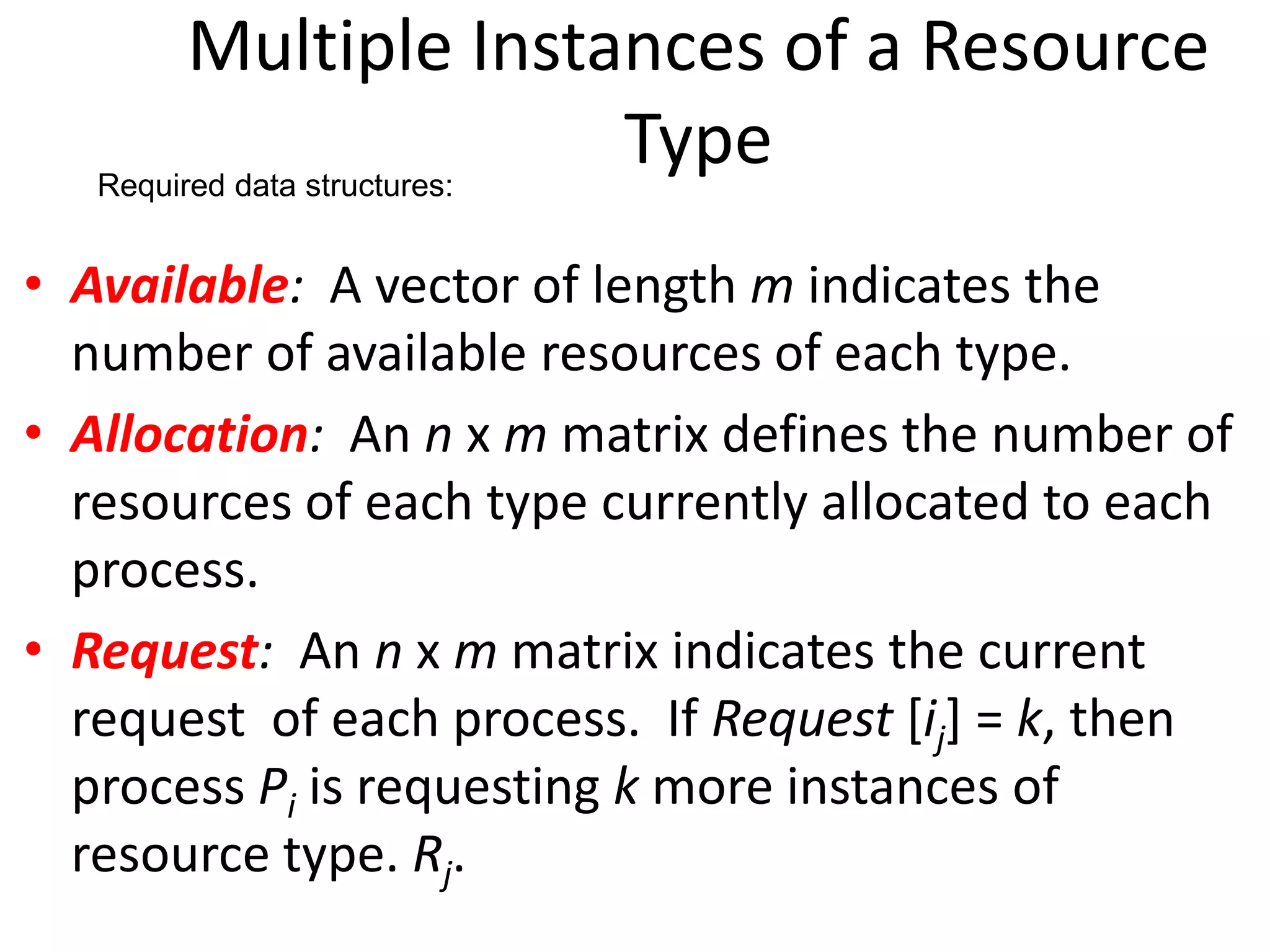 Multiple Instances of a Resource
Type
• Available: A vector of length m indicates the
number of available resources of each type.
• Allocation: An n x m matrix defines the number of
resources of each type currently allocated to each
process.
• Request: An n x m matrix indicates the current
request of each process. If Request [ij] = k, then
process Pi is requesting k more instances of
resource type. Rj.
Required data structures:
 