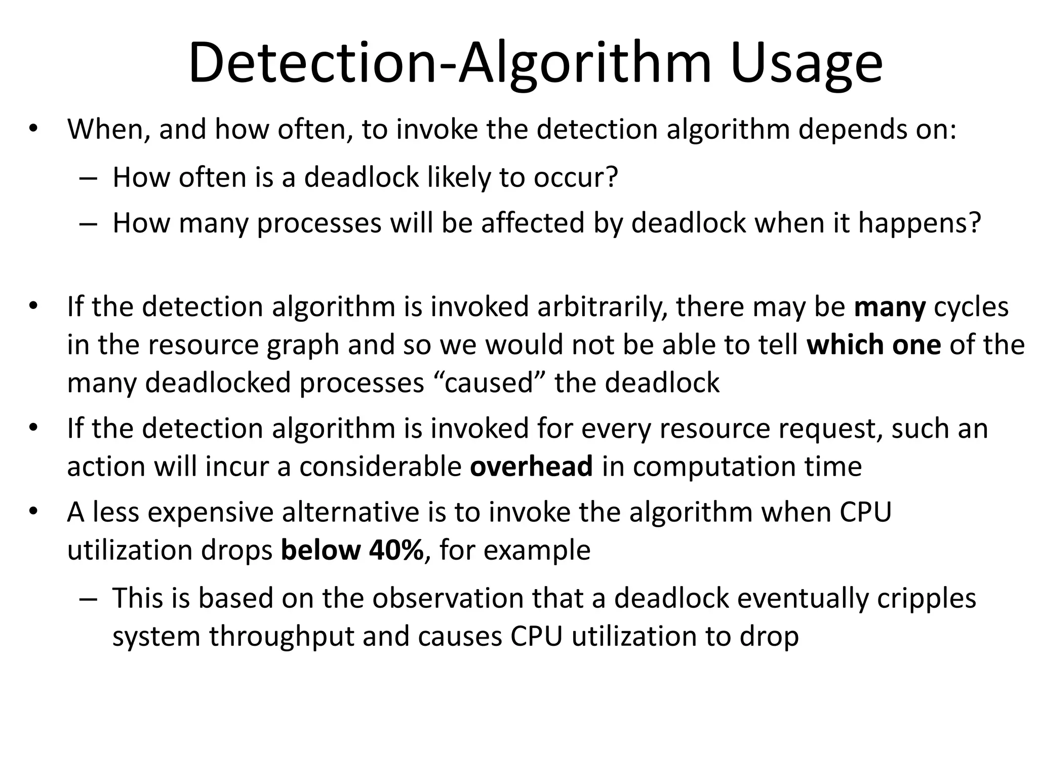 Detection-Algorithm Usage
• When, and how often, to invoke the detection algorithm depends on:
– How often is a deadlock likely to occur?
– How many processes will be affected by deadlock when it happens?
• If the detection algorithm is invoked arbitrarily, there may be many cycles
in the resource graph and so we would not be able to tell which one of the
many deadlocked processes “caused” the deadlock
• If the detection algorithm is invoked for every resource request, such an
action will incur a considerable overhead in computation time
• A less expensive alternative is to invoke the algorithm when CPU
utilization drops below 40%, for example
– This is based on the observation that a deadlock eventually cripples
system throughput and causes CPU utilization to drop
 