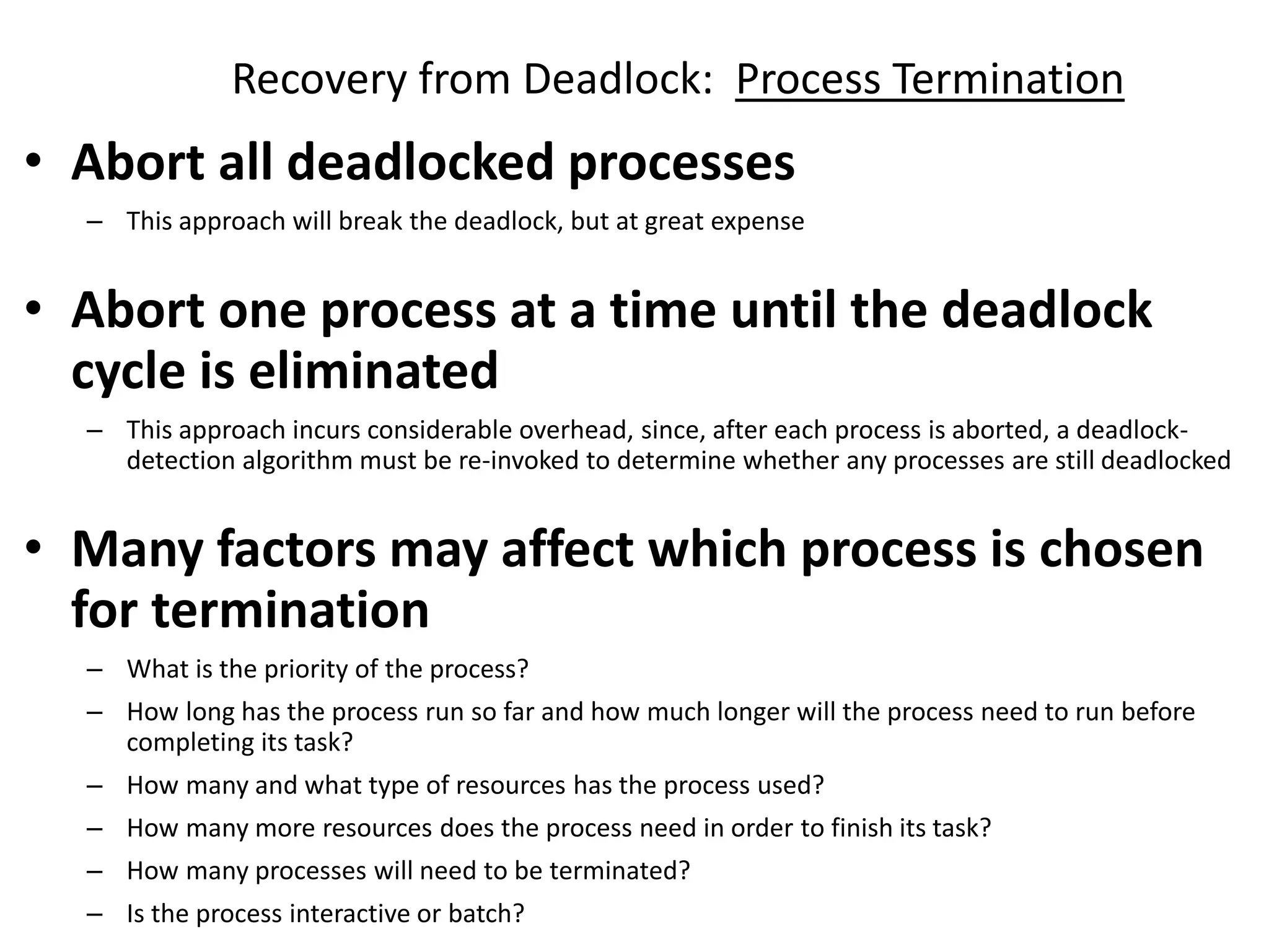 Recovery from Deadlock: Process Termination
• Abort all deadlocked processes
– This approach will break the deadlock, but at great expense
• Abort one process at a time until the deadlock
cycle is eliminated
– This approach incurs considerable overhead, since, after each process is aborted, a deadlock-
detection algorithm must be re-invoked to determine whether any processes are still deadlocked
• Many factors may affect which process is chosen
for termination
– What is the priority of the process?
– How long has the process run so far and how much longer will the process need to run before
completing its task?
– How many and what type of resources has the process used?
– How many more resources does the process need in order to finish its task?
– How many processes will need to be terminated?
– Is the process interactive or batch?
 