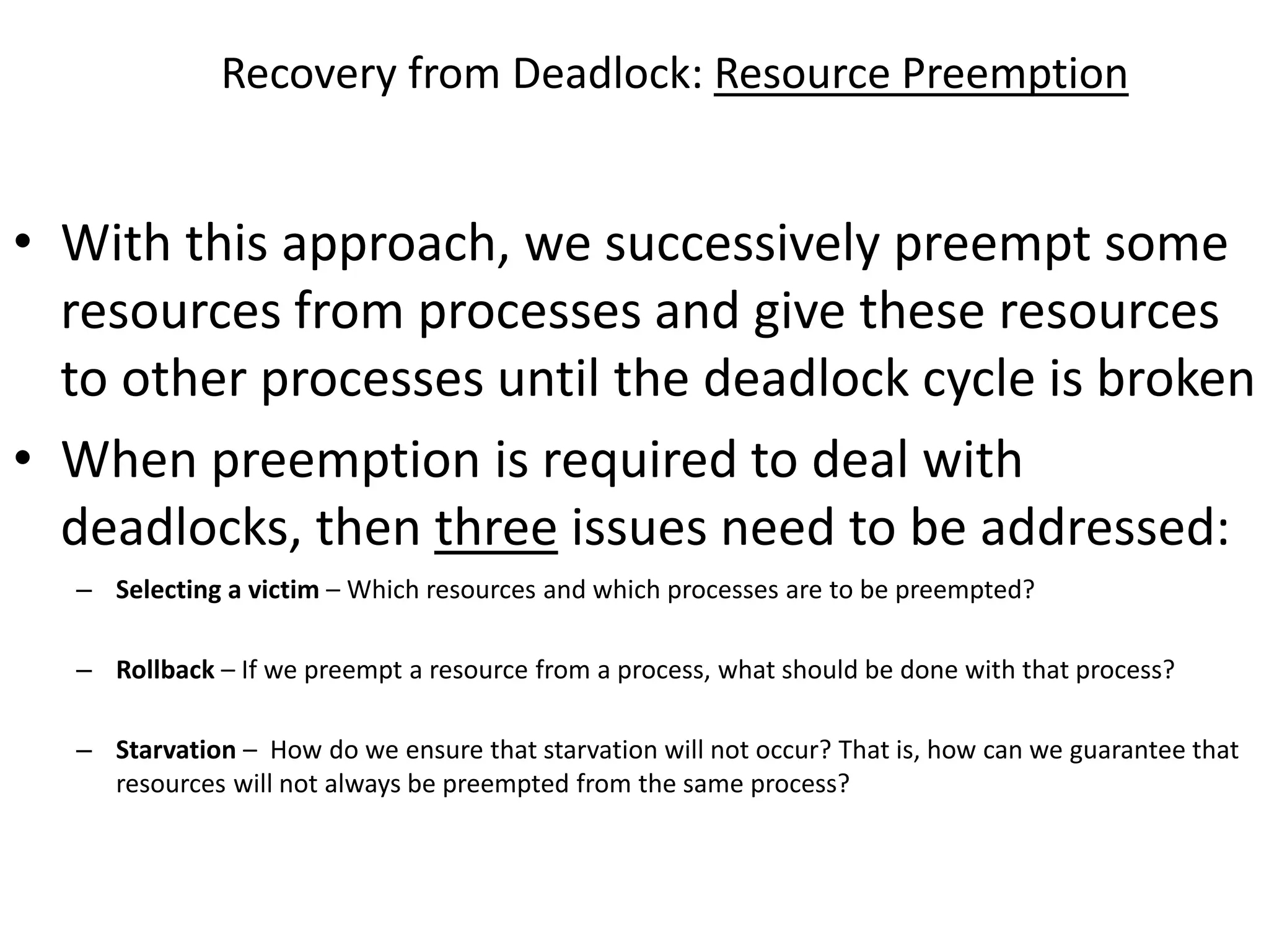 Recovery from Deadlock: Resource Preemption
• With this approach, we successively preempt some
resources from processes and give these resources
to other processes until the deadlock cycle is broken
• When preemption is required to deal with
deadlocks, then three issues need to be addressed:
– Selecting a victim – Which resources and which processes are to be preempted?
– Rollback – If we preempt a resource from a process, what should be done with that process?
– Starvation – How do we ensure that starvation will not occur? That is, how can we guarantee that
resources will not always be preempted from the same process?
 