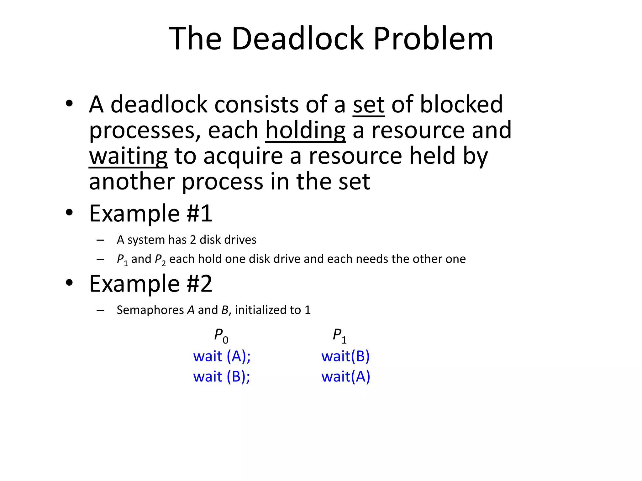 The Deadlock Problem
• A deadlock consists of a set of blocked
processes, each holding a resource and
waiting to acquire a resource held by
another process in the set
• Example #1
– A system has 2 disk drives
– P1 and P2 each hold one disk drive and each needs the other one
• Example #2
– Semaphores A and B, initialized to 1
P0 P1
wait (A); wait(B)
wait (B); wait(A)
 