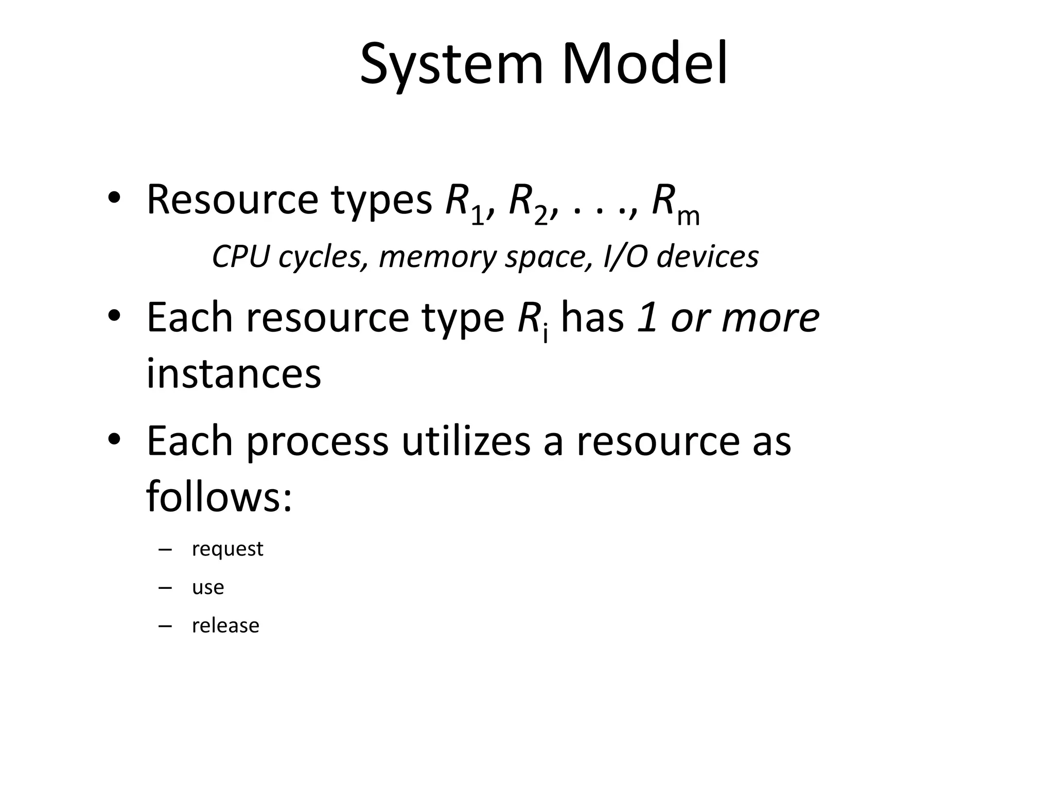 System Model
• Resource types R1, R2, . . ., Rm
CPU cycles, memory space, I/O devices
• Each resource type Ri has 1 or more
instances
• Each process utilizes a resource as
follows:
– request
– use
– release
 