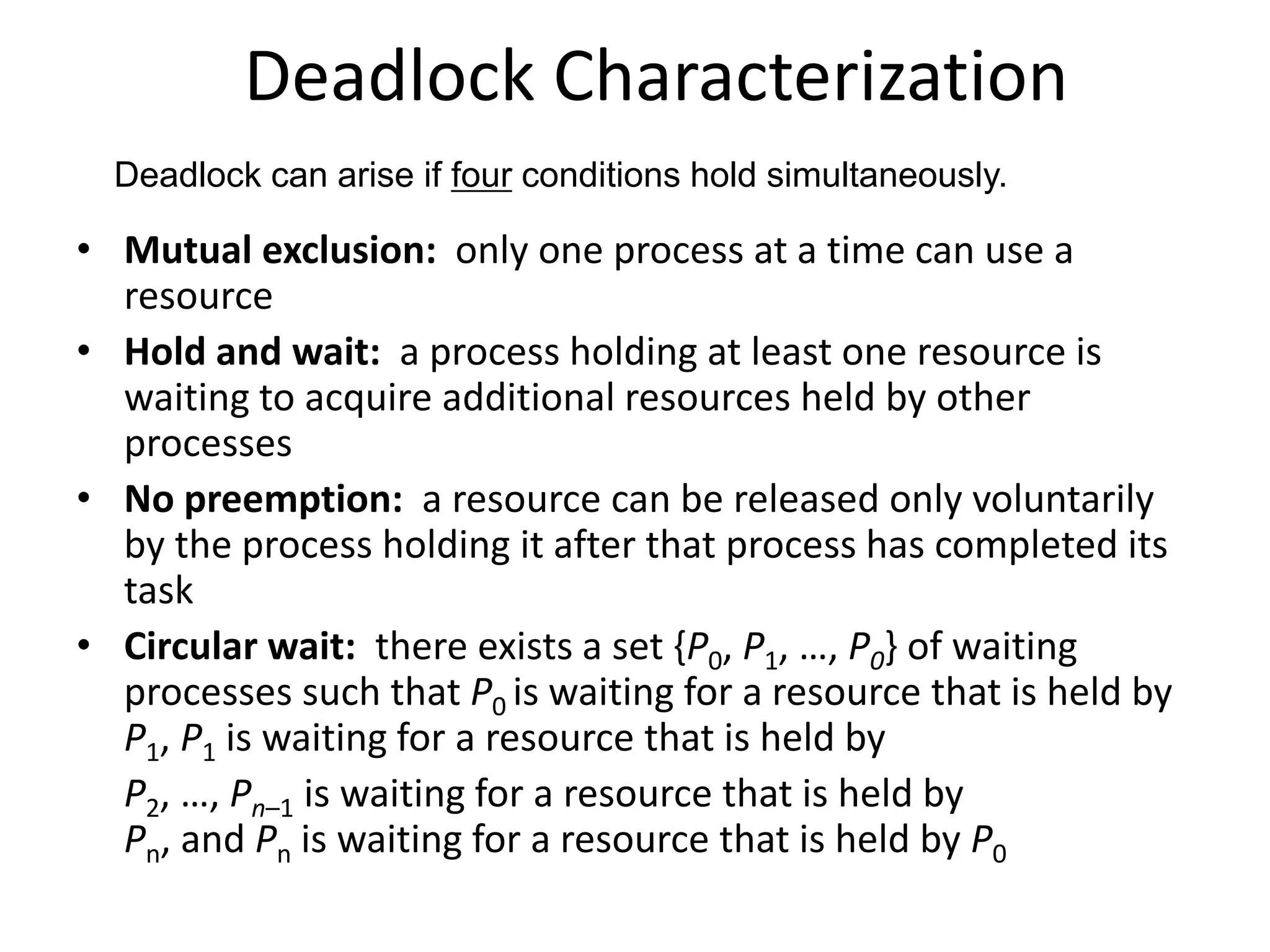 Deadlock Characterization
• Mutual exclusion: only one process at a time can use a
resource
• Hold and wait: a process holding at least one resource is
waiting to acquire additional resources held by other
processes
• No preemption: a resource can be released only voluntarily
by the process holding it after that process has completed its
task
• Circular wait: there exists a set {P0, P1, …, P0} of waiting
processes such that P0 is waiting for a resource that is held by
P1, P1 is waiting for a resource that is held by
P2, …, Pn–1 is waiting for a resource that is held by
Pn, and Pn is waiting for a resource that is held by P0
Deadlock can arise if four conditions hold simultaneously.
 