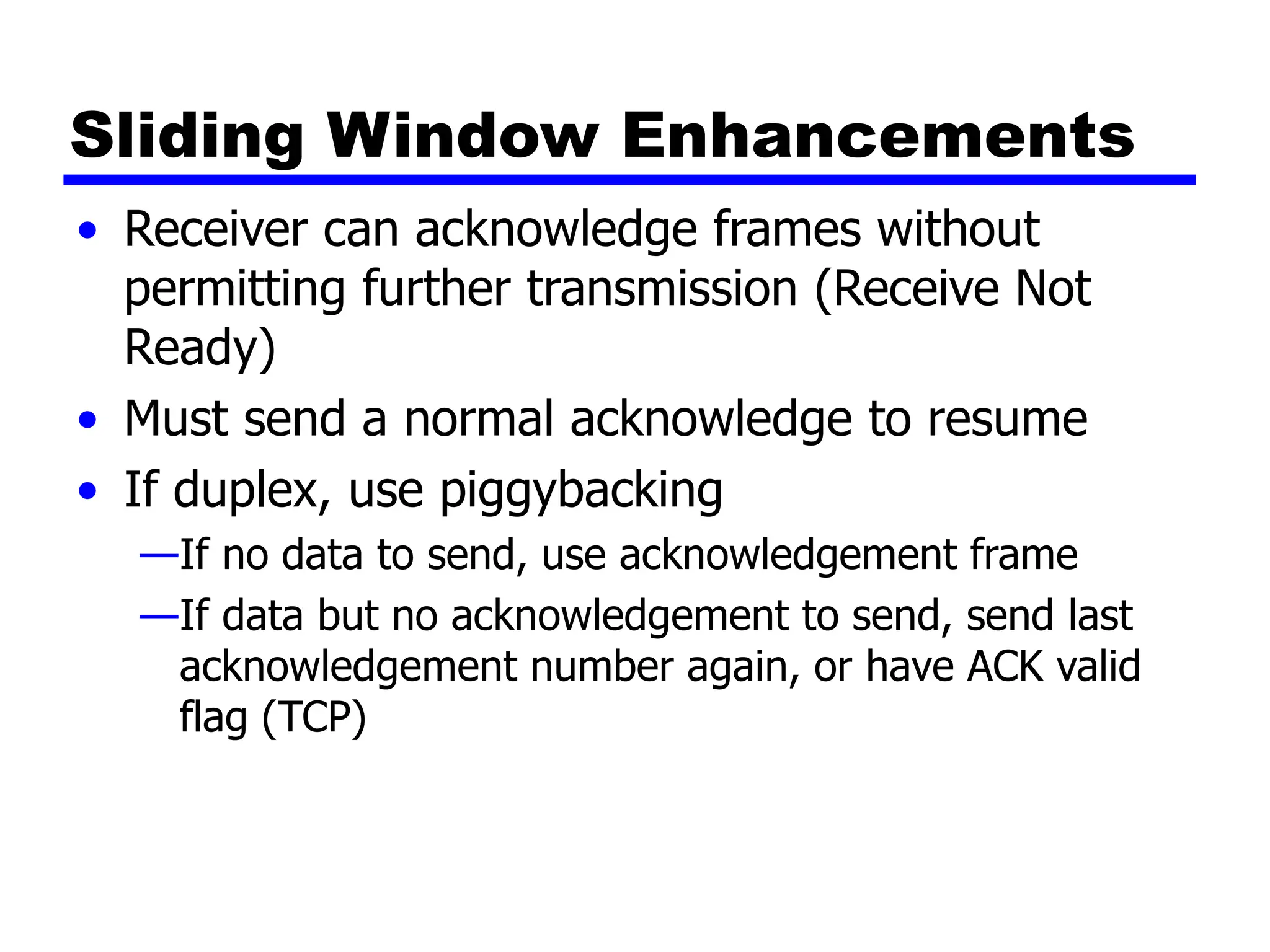 Sliding Window Enhancements
• Receiver can acknowledge frames without
permitting further transmission (Receive Not
Ready)
• Must send a normal acknowledge to resume
• If duplex, use piggybacking
—If no data to send, use acknowledgement frame
—If data but no acknowledgement to send, send last
acknowledgement number again, or have ACK valid
flag (TCP)
 
